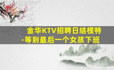 金华KTV招聘日结模特-等到最后一个女孩下班